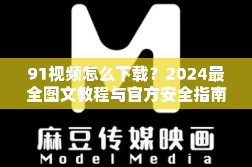 91视频怎么下载？2024最全图文教程与官方安全指南-第1张图片-91电影网-免费最新下载